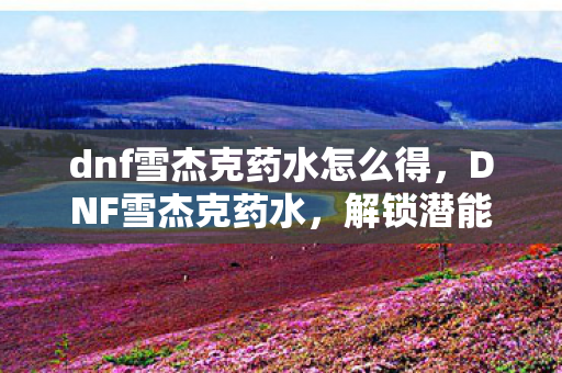 dnf雪杰克药水怎么得,DNF雪杰克药水,解锁潜能,助力角色成长的神秘药剂 dnf雪杰克药水怎么得,DNF雪杰克药水,解锁潜能,助力角色成长的神秘药剂