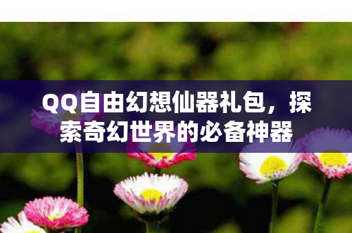 QQ自由幻想仙器礼包,探索奇幻世界的必备神器 QQ自由幻想仙器礼包,探索奇幻世界的必备神器