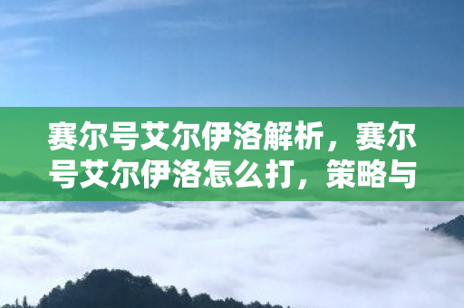 赛尔号艾尔伊洛解析,赛尔号艾尔伊洛怎么打,策略与技巧详解 赛尔号艾尔伊洛解析,赛尔号艾尔伊洛怎么打,策略与技巧详解