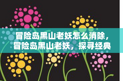 冒险岛黑山老妖怎么消除,冒险岛黑山老妖,探寻经典游戏的神秘传说 冒险岛黑山老妖怎么消除,冒险岛黑山老妖,探寻经典游戏的神秘传说
