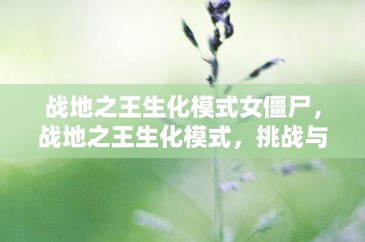 战地之王生化模式女僵尸,战地之王生化模式,挑战与生存的极致体验 战地之王生化模式女僵尸,战地之王生化模式,挑战与生存的极致体验