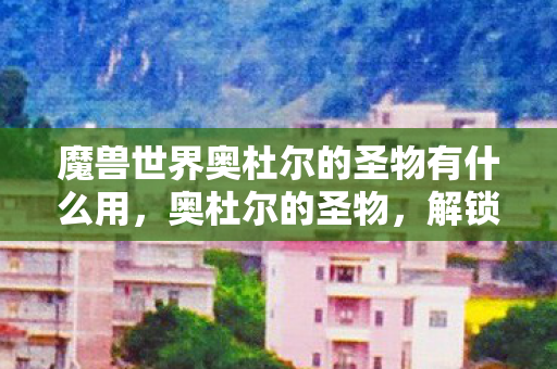 魔兽世界奥杜尔的圣物有什么用，奥杜尔的圣物，解锁神秘力量的钥匙