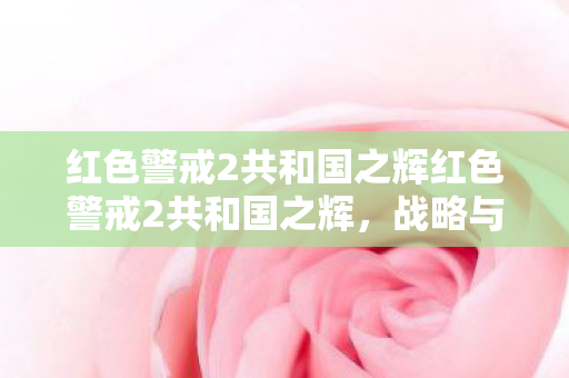 红色警戒2共和国之辉红色警戒2共和国之辉,战略与荣耀的完美结合 红色警戒2共和国之辉红色警戒2共和国之辉,战略与荣耀的完美结合