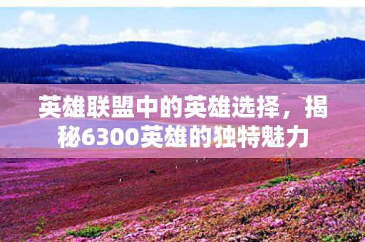 英雄联盟中的英雄选择,揭秘6300英雄的独特魅力 英雄联盟中的英雄选择,揭秘6300英雄的独特魅力