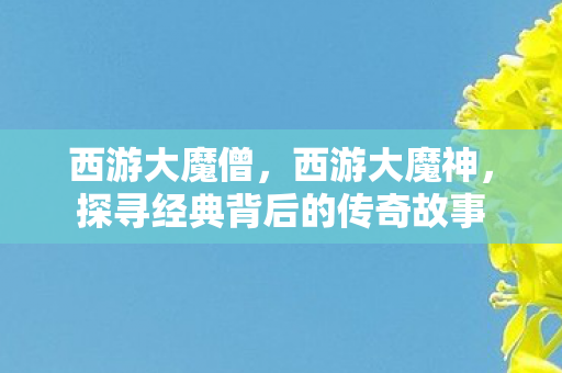 西游大魔僧,西游大魔神,探寻经典背后的传奇故事 西游大魔僧,西游大魔神,探寻经典背后的传奇故事