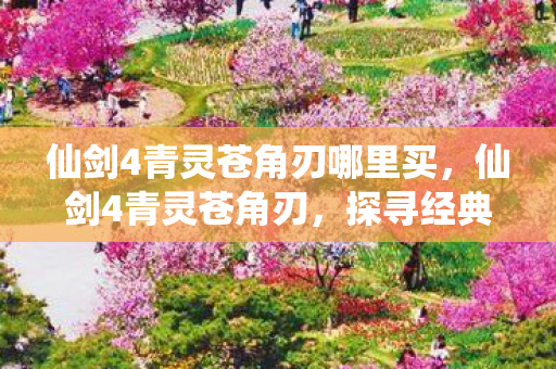 仙剑4青灵苍角刃哪里买,仙剑4青灵苍角刃,探寻经典游戏中的神秘神兵 仙剑4青灵苍角刃哪里买,仙剑4青灵苍角刃,探寻经典游戏中的神秘神兵