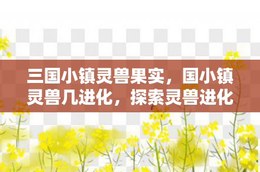 三国小镇灵兽果实,国小镇灵兽几进化,探索灵兽进化的奥秘 三国小镇灵兽果实,国小镇灵兽几进化,探索灵兽进化的奥秘