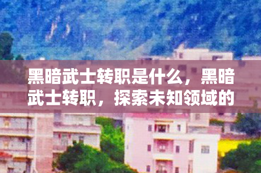 黑暗武士转职是什么,黑暗武士转职,探索未知领域的勇者之旅 黑暗武士转职是什么,黑暗武士转职,探索未知领域的勇者之旅
