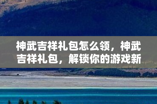 神武吉祥礼包怎么领,神武吉祥礼包,解锁你的游戏新体验 神武吉祥礼包怎么领,神武吉祥礼包,解锁你的游戏新体验