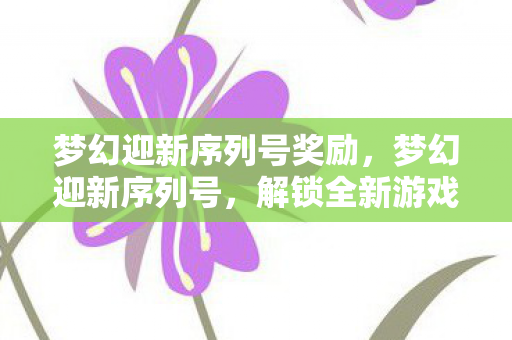 梦幻迎新序列号奖励,梦幻迎新序列号,解锁全新游戏体验的钥匙 梦幻迎新序列号奖励,梦幻迎新序列号,解锁全新游戏体验的钥匙