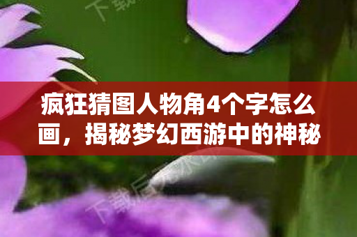 疯狂猜图人物角4个字怎么画,揭秘梦幻西游中的神秘人物,紫霞仙子 疯狂猜图人物角4个字怎么画,揭秘梦幻西游中的神秘人物,紫霞仙子