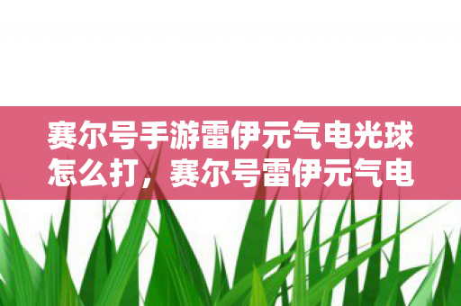 赛尔号手游雷伊元气电光球怎么打，赛尔号雷伊元气电光球，探索经典游戏的多元魅力