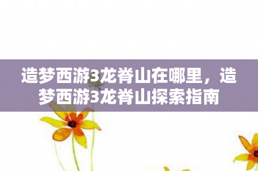 造梦西游3龙脊山在哪里,造梦西游3龙脊山探索指南 造梦西游3龙脊山在哪里,造梦西游3龙脊山探索指南