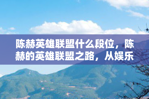 陈赫英雄联盟什么段位,陈赫的英雄联盟之路,从娱乐明星到电竞新星的跨界之旅 陈赫英雄联盟什么段位,陈赫的英雄联盟之路,从娱乐明星到电竞新星的跨界之旅