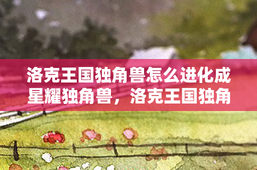 洛克王国独角兽怎么进化成星耀独角兽,洛克王国独角兽的进化之路 洛克王国独角兽怎么进化成星耀独角兽,洛克王国独角兽的进化之路