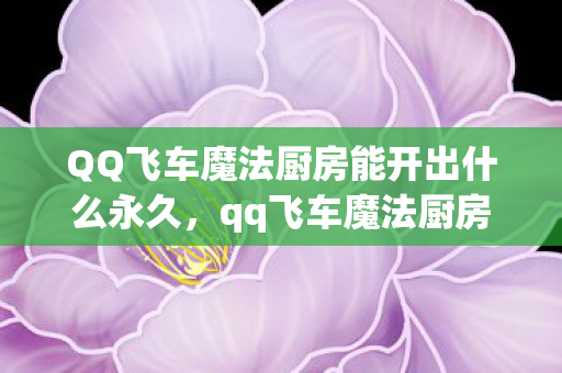 QQ飞车魔法厨房能开出什么永久,qq飞车魔法厨房,探索飞车世界的奇幻料理 QQ飞车魔法厨房能开出什么永久,qq飞车魔法厨房,探索飞车世界的奇幻料理