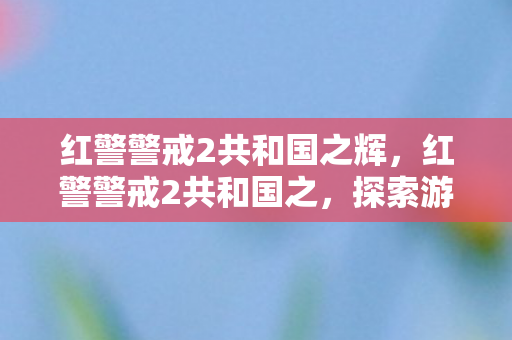 红警警戒2共和国之辉，红警警戒2共和国之，探索游戏世界的深度与广度