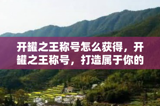 开罐之王称号怎么获得,开罐之王称号,打造属于你的荣耀之路 开罐之王称号怎么获得,开罐之王称号,打造属于你的荣耀之路