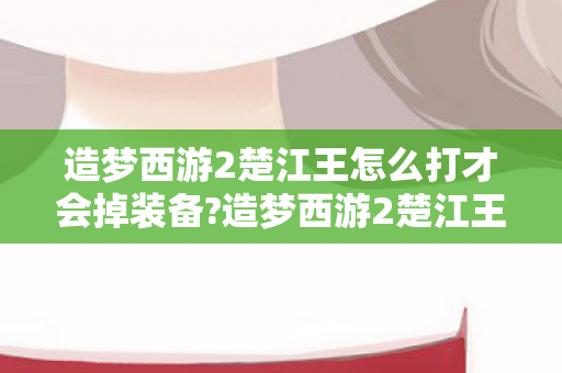 造梦西游2楚江王怎么打才会掉装备?造梦西游2楚江王打法攻略 造梦西游2楚江王怎么打才会掉装备?造梦西游2楚江王打法攻略