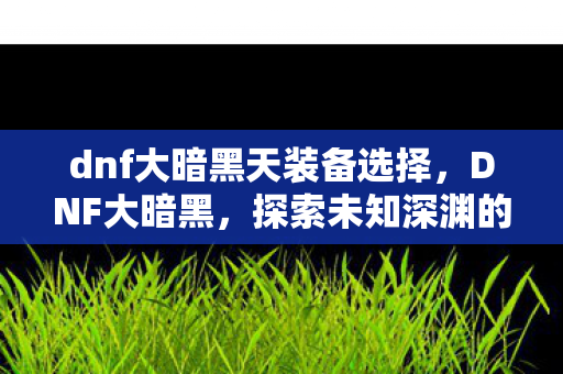 dnf大暗黑天装备选择,DNF大暗黑,探索未知深渊的冒险之旅 dnf大暗黑天装备选择,DNF大暗黑,探索未知深渊的冒险之旅