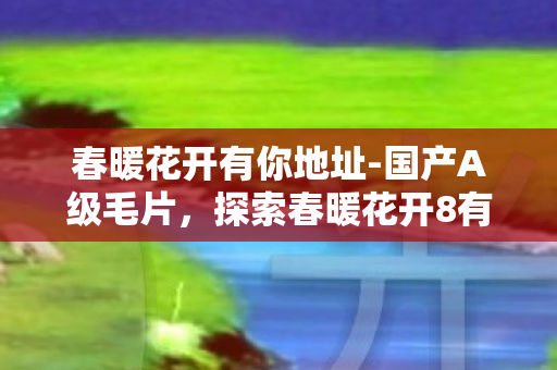 春暖花开有你地址-国产A级毛片，探索春暖花开8有你的奇妙世界，一场虚拟之旅的无限可能