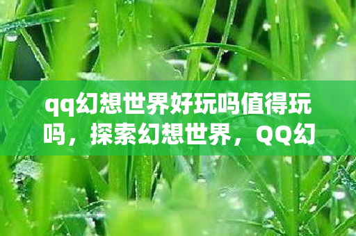 qq幻想世界好玩吗值得玩吗,探索幻想世界,QQ幻想世界的乐趣与魅力 qq幻想世界好玩吗值得玩吗,探索幻想世界,QQ幻想世界的乐趣与魅力