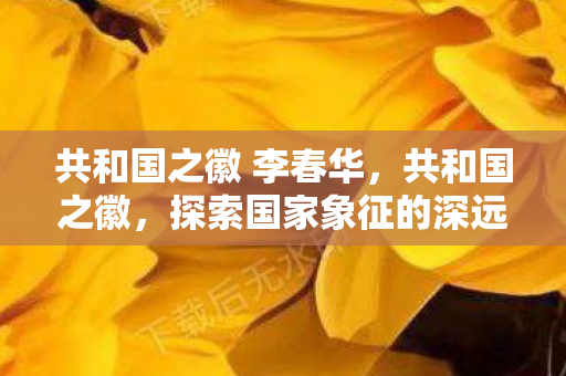 共和国之徽 李春华，共和国之徽，探索国家象征的深远意义