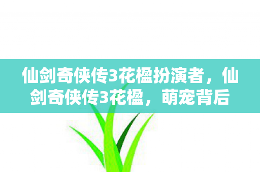 仙剑奇侠传3花楹扮演者,仙剑奇侠传3花楹,萌宠背后的故事与情感 仙剑奇侠传3花楹扮演者,仙剑奇侠传3花楹,萌宠背后的故事与情感