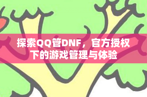 探索QQ管DNF,官方授权下的游戏管理与体验 探索QQ管DNF,官方授权下的游戏管理与体验