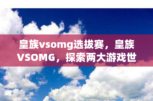 皇族vsomg选拔赛，皇族VSOMG，探索两大游戏世界的独特魅力