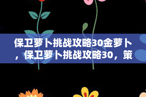 保卫萝卜挑战攻略30金萝卜,保卫萝卜挑战攻略30,策略与技巧的深度解析 保卫萝卜挑战攻略30金萝卜,保卫萝卜挑战攻略30,策略与技巧的深度解析
