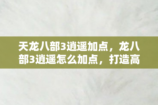 天龙八部3逍遥加点,龙八部3逍遥怎么加点,打造高效战斗力的关键 天龙八部3逍遥加点,龙八部3逍遥怎么加点,打造高效战斗力的关键