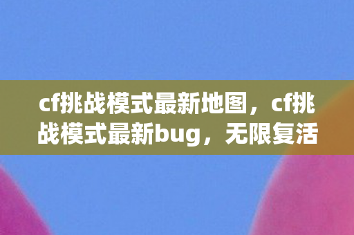 cf挑战模式最新地图，cf挑战模式最新bug，无限复活引发游戏失衡
