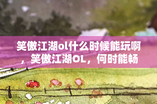 笑傲江湖ol什么时候能玩啊,笑傲江湖OL,何时能畅游江湖? 笑傲江湖ol什么时候能玩啊,笑傲江湖OL,何时能畅游江湖?