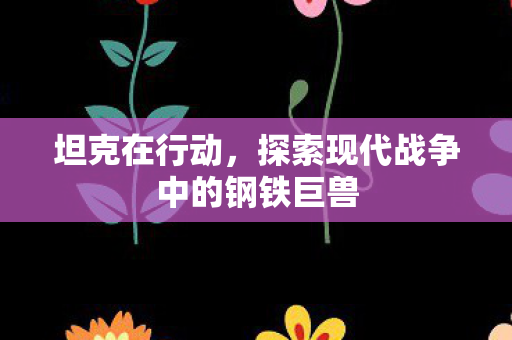 坦克在行动,探索现代战争中的钢铁巨兽 坦克在行动,探索现代战争中的钢铁巨兽