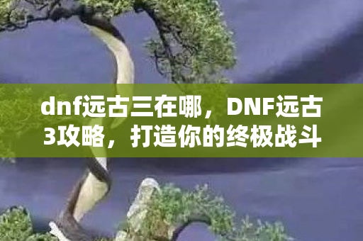 dnf远古三在哪,DNF远古3攻略,打造你的终极战斗装备 dnf远古三在哪,DNF远古3攻略,打造你的终极战斗装备