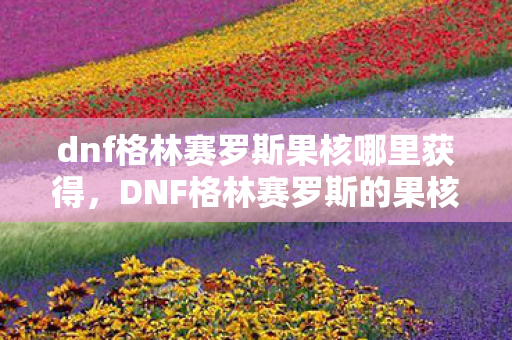 dnf格林赛罗斯果核哪里获得,DNF格林赛罗斯的果核,解锁神秘力量的关键 dnf格林赛罗斯果核哪里获得,DNF格林赛罗斯的果核,解锁神秘力量的关键
