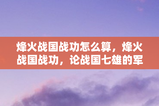 烽火战国战功怎么算,烽火战国战功,论战国七雄的军事成就与战略智慧 烽火战国战功怎么算,烽火战国战功,论战国七雄的军事成就与战略智慧