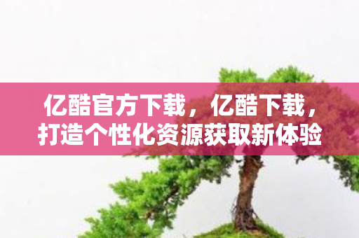 亿酷官方下载,亿酷下载,打造个性化资源获取新体验 亿酷官方下载,亿酷下载,打造个性化资源获取新体验