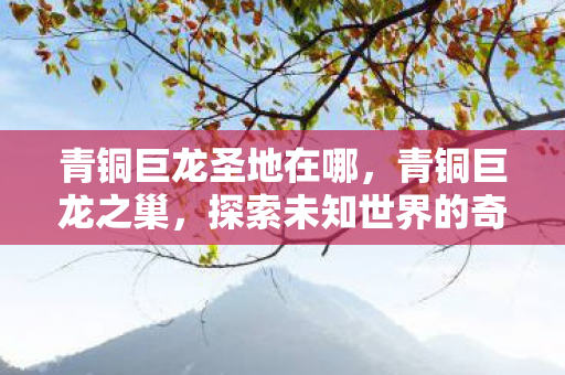 青铜巨龙圣地在哪,青铜巨龙之巢,探索未知世界的奇幻之旅 青铜巨龙圣地在哪,青铜巨龙之巢,探索未知世界的奇幻之旅