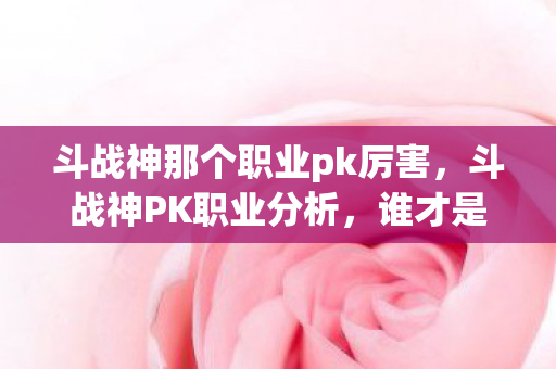 斗战神那个职业pk厉害,斗战神PK职业分析,谁才是战场上的霸主? 斗战神那个职业pk厉害,斗战神PK职业分析,谁才是战场上的霸主?