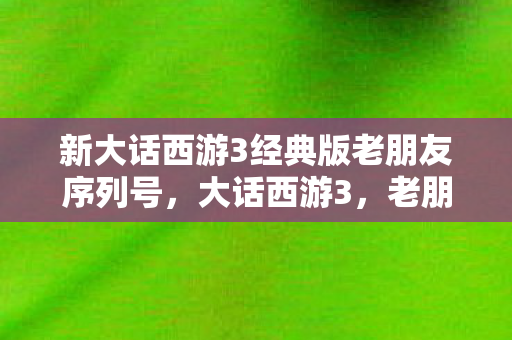 新大话西游3经典版老朋友序列号,大话西游3,老朋友序列号背后的故事 新大话西游3经典版老朋友序列号,大话西游3,老朋友序列号背后的故事