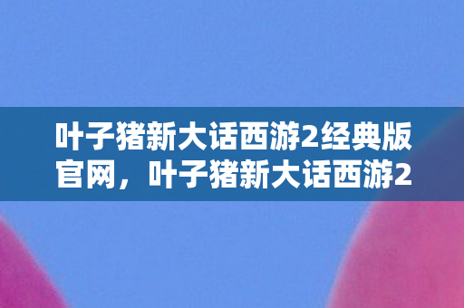 叶子猪新大话西游2经典版官网,叶子猪新大话西游2,重温经典,再续前缘 叶子猪新大话西游2经典版官网,叶子猪新大话西游2,重温经典,再续前缘
