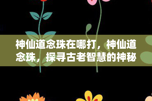 神仙道念珠在哪打,神仙道念珠,探寻古老智慧的神秘轨迹 神仙道念珠在哪打,神仙道念珠,探寻古老智慧的神秘轨迹