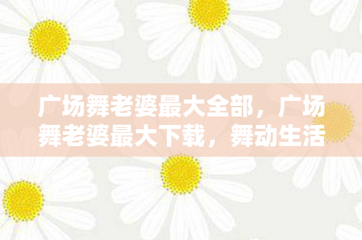 广场舞老婆最大全部,广场舞老婆最大下载,舞动生活的快乐旋律 广场舞老婆最大全部,广场舞老婆最大下载,舞动生活的快乐旋律