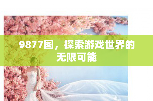 9877图,探索游戏世界的无限可能 9877图,探索游戏世界的无限可能