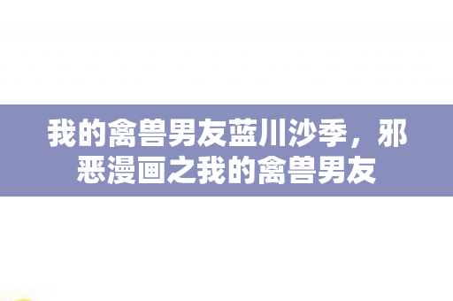 我的禽兽男友蓝川沙季，邪恶漫画之我的禽兽男友