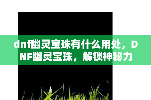 dnf幽灵宝珠有什么用处,DNF幽灵宝珠,解锁神秘力量的钥匙 dnf幽灵宝珠有什么用处,DNF幽灵宝珠,解锁神秘力量的钥匙