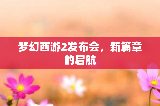 梦幻西游2发布会,新篇章的启航 梦幻西游2发布会,新篇章的启航