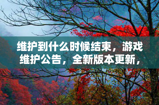 维护到什么时候结束,游戏维护公告,全新版本更新,维护时间揭秘 维护到什么时候结束,游戏维护公告,全新版本更新,维护时间揭秘